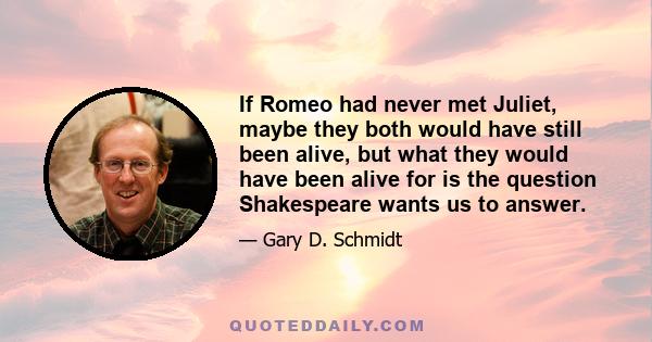 If Romeo had never met Juliet, maybe they both would have still been alive, but what they would have been alive for is the question Shakespeare wants us to answer.