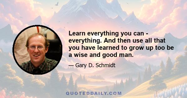 Learn everything you can - everything. And then use all that you have learned to grow up too be a wise and good man.