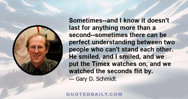 Sometimes--and I know it doesn't last for anything more than a second--sometimes there can be perfect understanding between two people who can't stand each other. He smiled, and I smiled, and we put the Timex watches