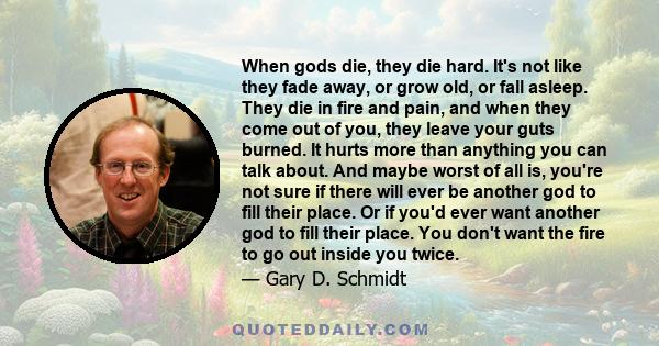 When gods die, they die hard. It's not like they fade away, or grow old, or fall asleep. They die in fire and pain, and when they come out of you, they leave your guts burned. It hurts more than anything you can talk