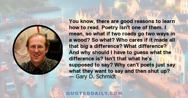 You know, there are good reasons to learn how to read. Poetry isn't one of them. I mean, so what if two roads go two ways in a wood? So what? Who cares if it made all that big a difference? What difference? And why