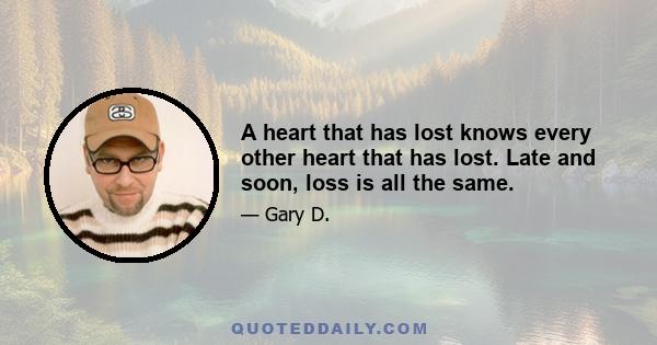 A heart that has lost knows every other heart that has lost. Late and soon, loss is all the same.