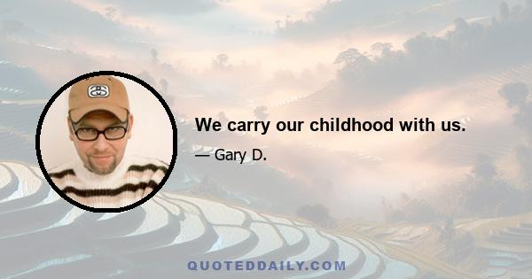 We carry our childhood with us.