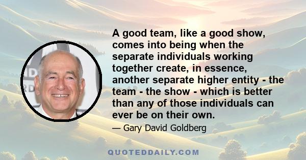 A good team, like a good show, comes into being when the separate individuals working together create, in essence, another separate higher entity - the team - the show - which is better than any of those individuals can 