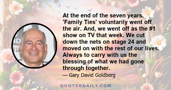 At the end of the seven years, 'Family Ties' voluntarily went off the air. And, we went off as the #1 show on TV that week. We cut down the nets on stage 24 and moved on with the rest of our lives. Always to carry with