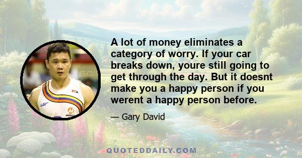 A lot of money eliminates a category of worry. If your car breaks down, youre still going to get through the day. But it doesnt make you a happy person if you werent a happy person before.