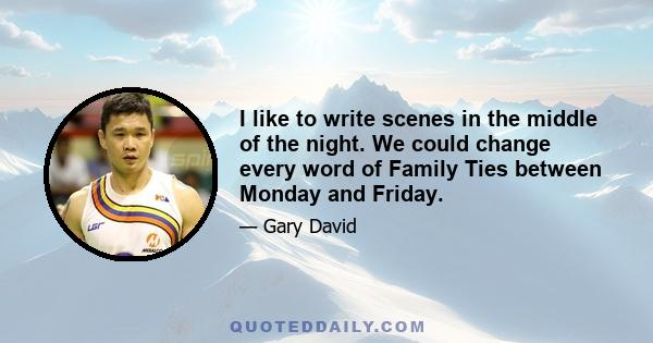 I like to write scenes in the middle of the night. We could change every word of Family Ties between Monday and Friday.