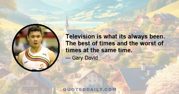 Television is what its always been. The best of times and the worst of times at the same time.