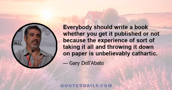 Everybody should write a book whether you get it published or not because the experience of sort of taking it all and throwing it down on paper is unbelievably cathartic.