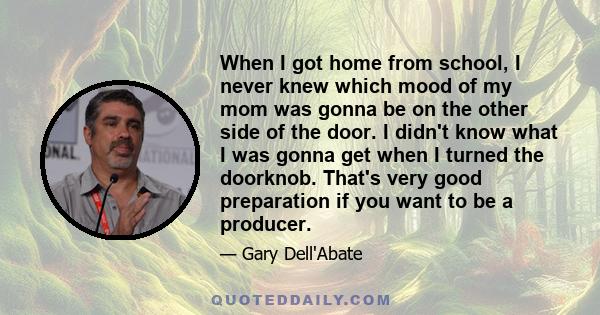 When I got home from school, I never knew which mood of my mom was gonna be on the other side of the door. I didn't know what I was gonna get when I turned the doorknob. That's very good preparation if you want to be a