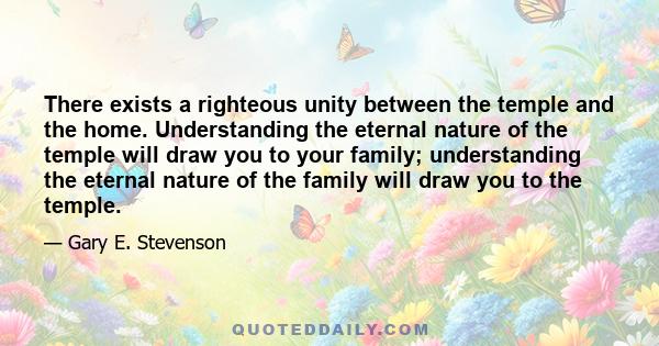 There exists a righteous unity between the temple and the home. Understanding the eternal nature of the temple will draw you to your family; understanding the eternal nature of the family will draw you to the temple.