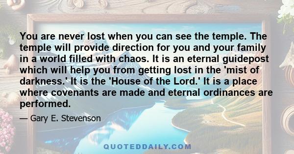 You are never lost when you can see the temple. The temple will provide direction for you and your family in a world filled with chaos. It is an eternal guidepost which will help you from getting lost in the 'mist of