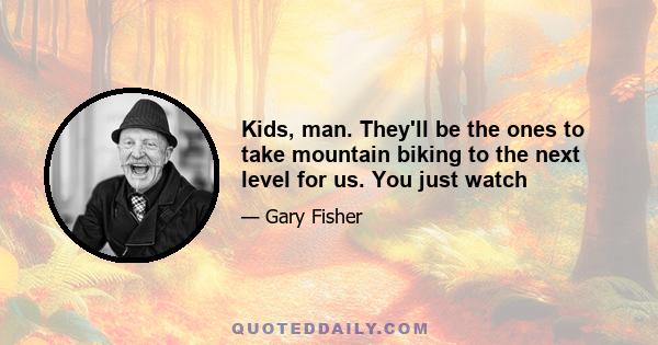 Kids, man. They'll be the ones to take mountain biking to the next level for us. You just watch