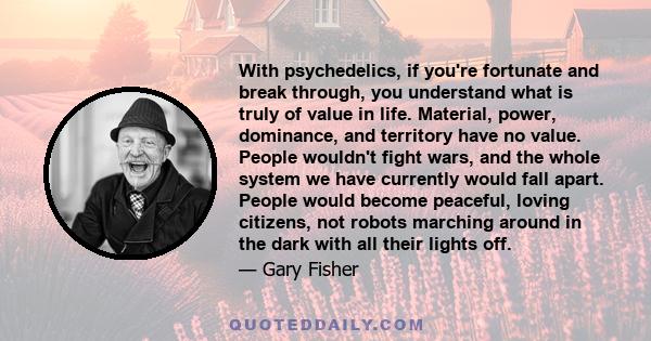 With psychedelics, if you're fortunate and break through, you understand what is truly of value in life. Material, power, dominance, and territory have no value. People wouldn't fight wars, and the whole system we have