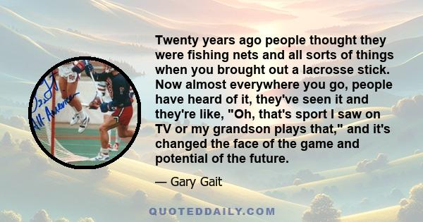 Twenty years ago people thought they were fishing nets and all sorts of things when you brought out a lacrosse stick. Now almost everywhere you go, people have heard of it, they've seen it and they're like, Oh, that's