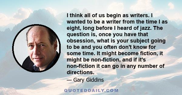 I think all of us begin as writers. I wanted to be a writer from the time I as eight, long before I heard of jazz. The question is, once you have that obsession, what is your subject going to be and you often don't know 