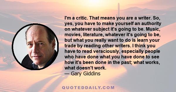 I'm a critic. That means you are a writer. So, yes, you have to make yourself an authority on whatever subject it's going to be. Music, movies, literature, whatever it's going to be, but what you really want to do is