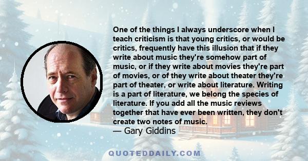 One of the things I always underscore when I teach criticism is that young critics, or would be critics, frequently have this illusion that if they write about music they're somehow part of music, or if they write about 