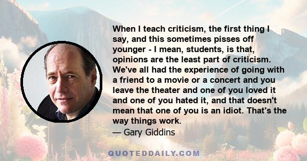 When I teach criticism, the first thing I say, and this sometimes pisses off younger - I mean, students, is that, opinions are the least part of criticism. We've all had the experience of going with a friend to a movie