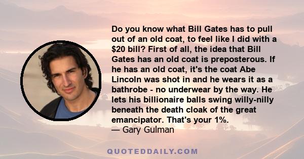 Do you know what Bill Gates has to pull out of an old coat, to feel like I did with a $20 bill? First of all, the idea that Bill Gates has an old coat is preposterous. If he has an old coat, it's the coat Abe Lincoln