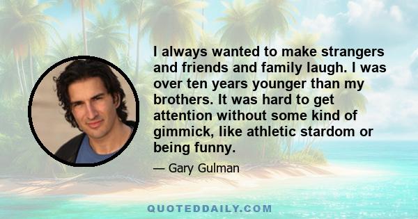 I always wanted to make strangers and friends and family laugh. I was over ten years younger than my brothers. It was hard to get attention without some kind of gimmick, like athletic stardom or being funny.