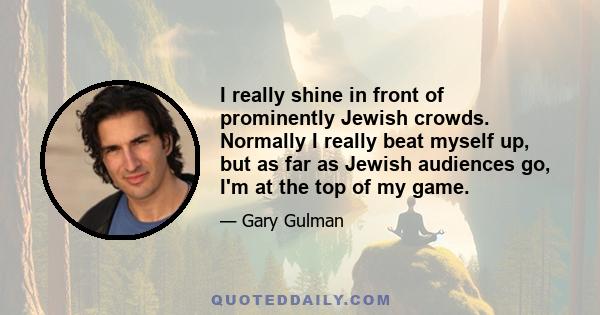 I really shine in front of prominently Jewish crowds. Normally I really beat myself up, but as far as Jewish audiences go, I'm at the top of my game.