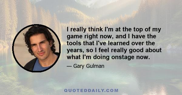 I really think I'm at the top of my game right now, and I have the tools that I've learned over the years, so I feel really good about what I'm doing onstage now.