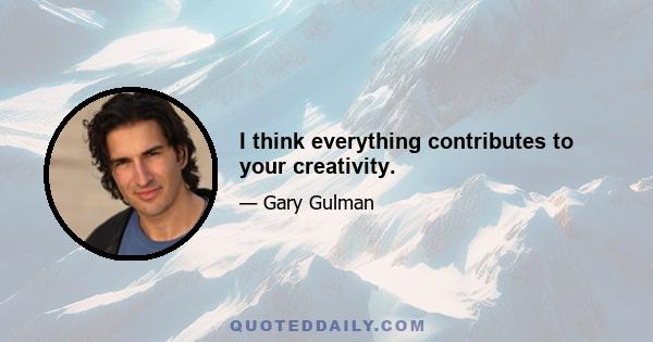 I think everything contributes to your creativity.