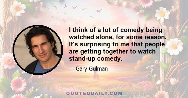 I think of a lot of comedy being watched alone, for some reason. It's surprising to me that people are getting together to watch stand-up comedy.