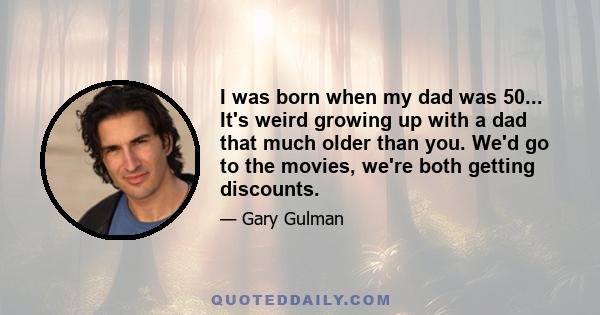 I was born when my dad was 50... It's weird growing up with a dad that much older than you. We'd go to the movies, we're both getting discounts.