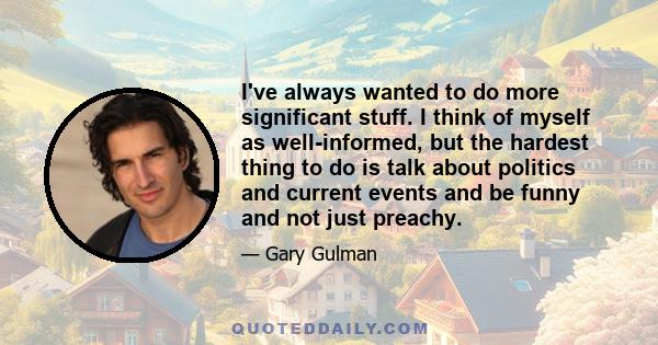 I've always wanted to do more significant stuff. I think of myself as well-informed, but the hardest thing to do is talk about politics and current events and be funny and not just preachy.