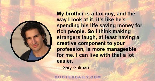 My brother is a tax guy, and the way I look at it, it's like he's spending his life saving money for rich people. So I think making strangers laugh, at least having a creative component to your profession, is more