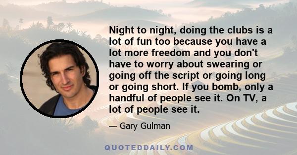 Night to night, doing the clubs is a lot of fun too because you have a lot more freedom and you don't have to worry about swearing or going off the script or going long or going short. If you bomb, only a handful of