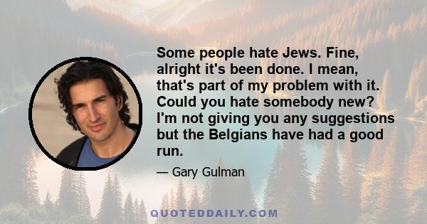 Some people hate Jews. Fine, alright it's been done. I mean, that's part of my problem with it. Could you hate somebody new? I'm not giving you any suggestions but the Belgians have had a good run.