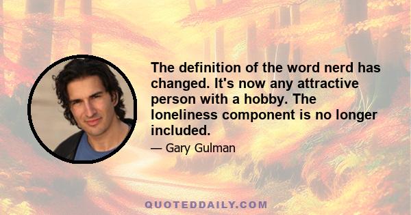 The definition of the word nerd has changed. It's now any attractive person with a hobby. The loneliness component is no longer included.