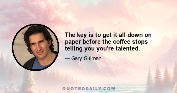 The key is to get it all down on paper before the coffee stops telling you you're talented.