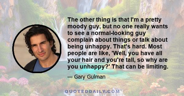 The other thing is that I'm a pretty moody guy, but no one really wants to see a normal-looking guy complain about things or talk about being unhappy. That's hard. Most people are like, 'Well, you have all your hair and 