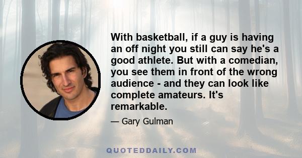 With basketball, if a guy is having an off night you still can say he's a good athlete. But with a comedian, you see them in front of the wrong audience - and they can look like complete amateurs. It's remarkable.