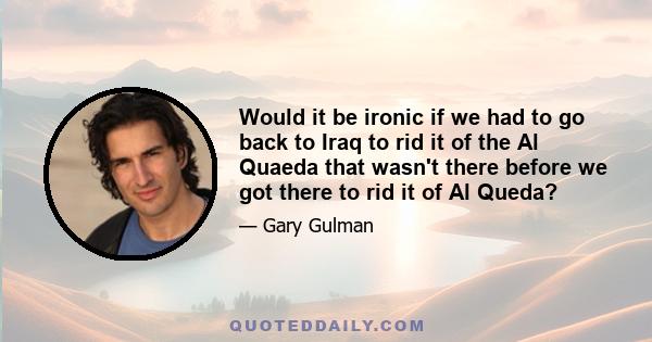 Would it be ironic if we had to go back to Iraq to rid it of the Al Quaeda that wasn't there before we got there to rid it of Al Queda?