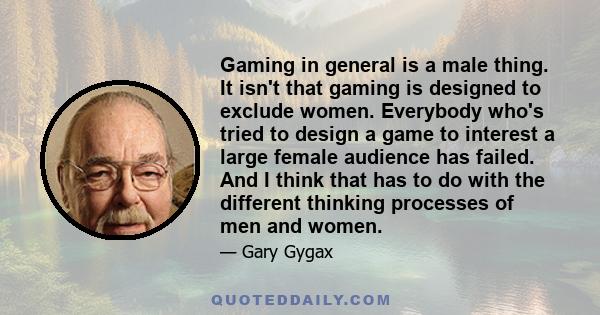 Gaming in general is a male thing. It isn't that gaming is designed to exclude women. Everybody who's tried to design a game to interest a large female audience has failed. And I think that has to do with the different