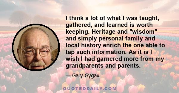 I think a lot of what I was taught, gathered, and learned is worth keeping. Heritage and wisdom and simply personal family and local history enrich the one able to tap such information. As it is I wish I had garnered