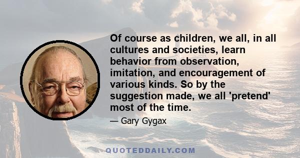 Of course as children, we all, in all cultures and societies, learn behavior from observation, imitation, and encouragement of various kinds. So by the suggestion made, we all 'pretend' most of the time.