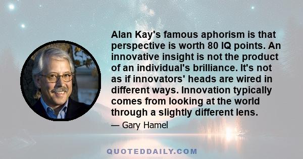 Alan Kay's famous aphorism is that perspective is worth 80 IQ points. An innovative insight is not the product of an individual's brilliance. It's not as if innovators' heads are wired in different ways. Innovation