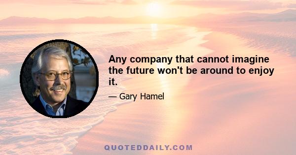 Any company that cannot imagine the future won't be around to enjoy it.