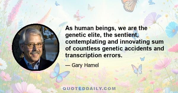 As human beings, we are the genetic elite, the sentient, contemplating and innovating sum of countless genetic accidents and transcription errors.