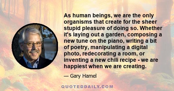 As human beings, we are the only organisms that create for the sheer stupid pleasure of doing so. Whether it's laying out a garden, composing a new tune on the piano, writing a bit of poetry, manipulating a digital