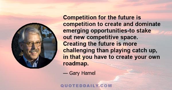 Competition for the future is competition to create and dominate emerging opportunities-to stake out new competitive space. Creating the future is more challenging than playing catch up, in that you have to create your