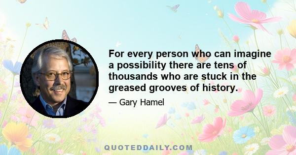 For every person who can imagine a possibility there are tens of thousands who are stuck in the greased grooves of history.