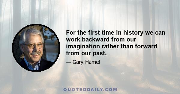 For the first time in history we can work backward from our imagination rather than forward from our past.