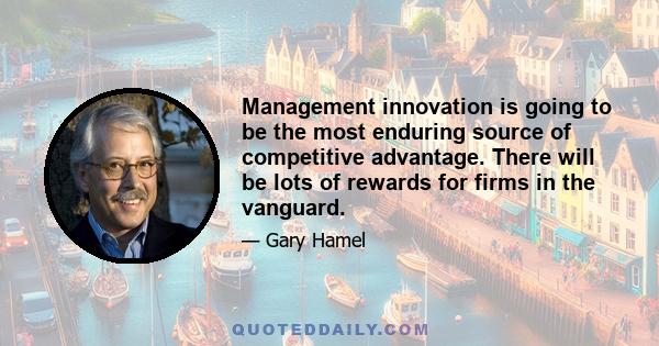 Management innovation is going to be the most enduring source of competitive advantage. There will be lots of rewards for firms in the vanguard.